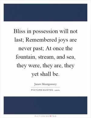 Bliss in possession will not last; Remembered joys are never past; At once the fountain, stream, and sea, they were, they are, they yet shall be Picture Quote #1