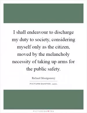 I shall endeavour to discharge my duty to society, considering myself only as the citizen, moved by the melancholy necessity of taking up arms for the public safety Picture Quote #1