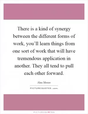 There is a kind of synergy between the different forms of work, you’ll learn things from one sort of work that will have tremendous application in another. They all tend to pull each other forward Picture Quote #1
