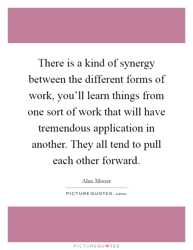 There is a kind of synergy between the different forms of work, you'll learn things from one sort of work that will have tremendous application in another. They all tend to pull each other forward Picture Quote #1