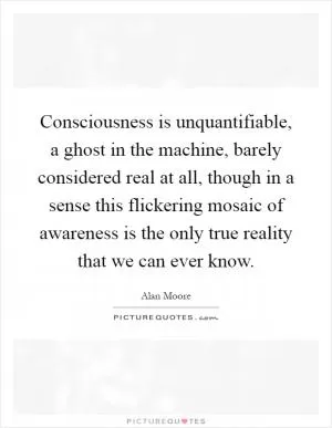 Consciousness is unquantifiable, a ghost in the machine, barely considered real at all, though in a sense this flickering mosaic of awareness is the only true reality that we can ever know Picture Quote #1