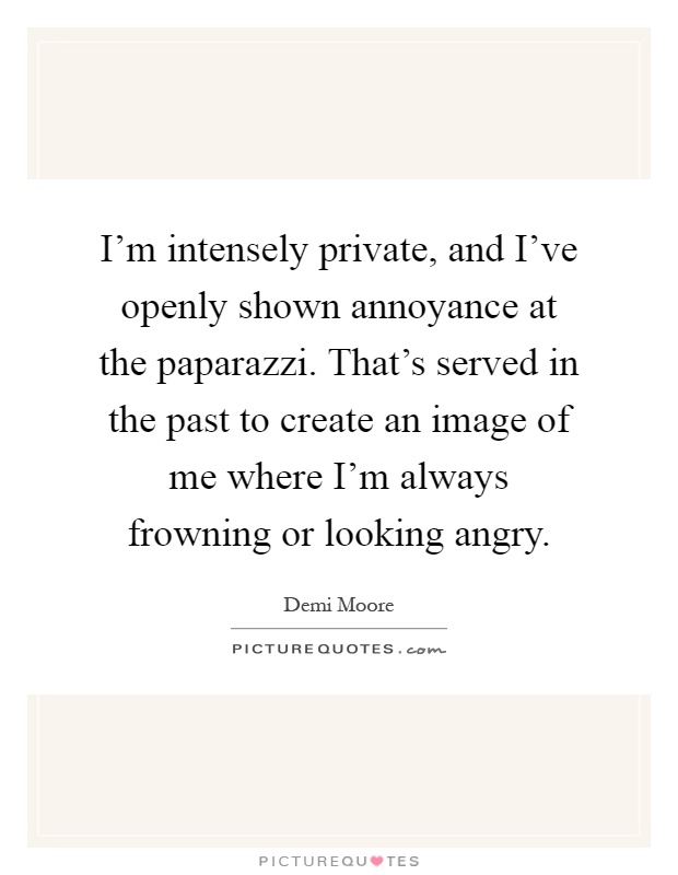 I'm intensely private, and I've openly shown annoyance at the paparazzi. That's served in the past to create an image of me where I'm always frowning or looking angry Picture Quote #1