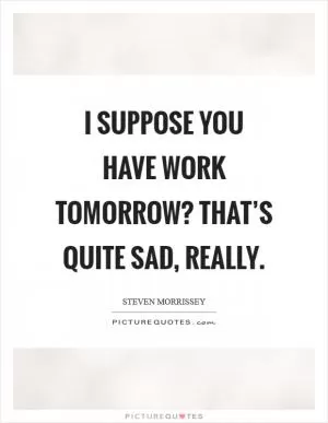 I suppose you have work tomorrow? That’s quite sad, really Picture Quote #1