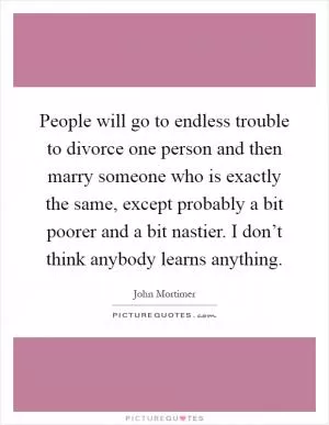 People will go to endless trouble to divorce one person and then marry someone who is exactly the same, except probably a bit poorer and a bit nastier. I don’t think anybody learns anything Picture Quote #1