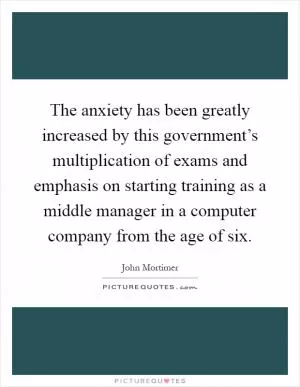 The anxiety has been greatly increased by this government’s multiplication of exams and emphasis on starting training as a middle manager in a computer company from the age of six Picture Quote #1