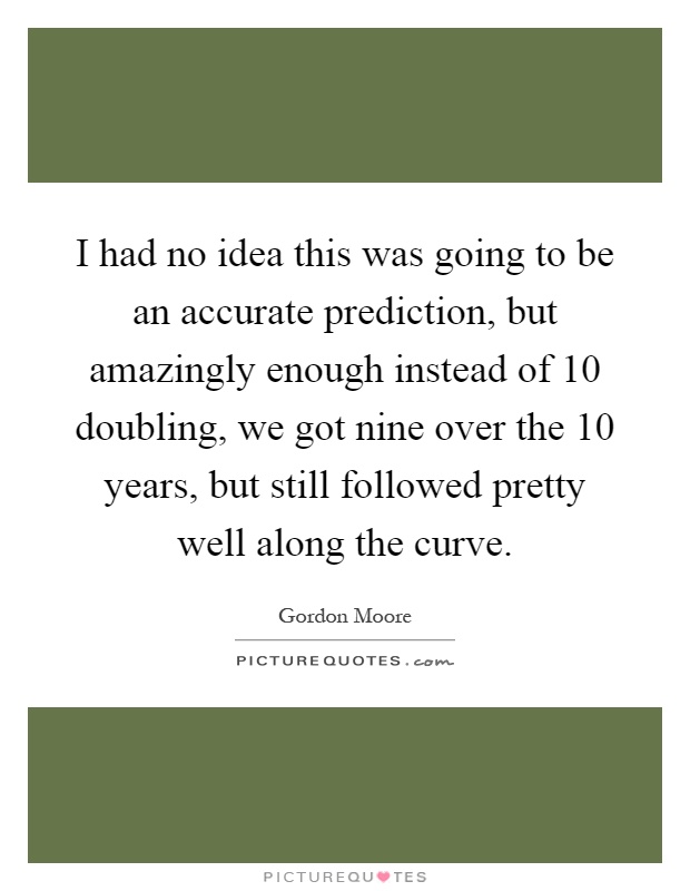 I had no idea this was going to be an accurate prediction, but amazingly enough instead of 10 doubling, we got nine over the 10 years, but still followed pretty well along the curve Picture Quote #1