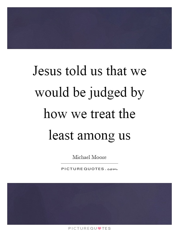 Jesus told us that we would be judged by how we treat the least among us Picture Quote #1