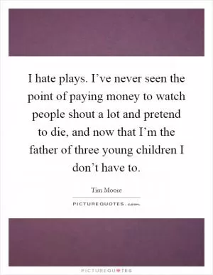 I hate plays. I’ve never seen the point of paying money to watch people shout a lot and pretend to die, and now that I’m the father of three young children I don’t have to Picture Quote #1