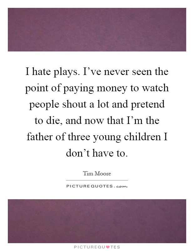 I hate plays. I've never seen the point of paying money to watch people shout a lot and pretend to die, and now that I'm the father of three young children I don't have to Picture Quote #1