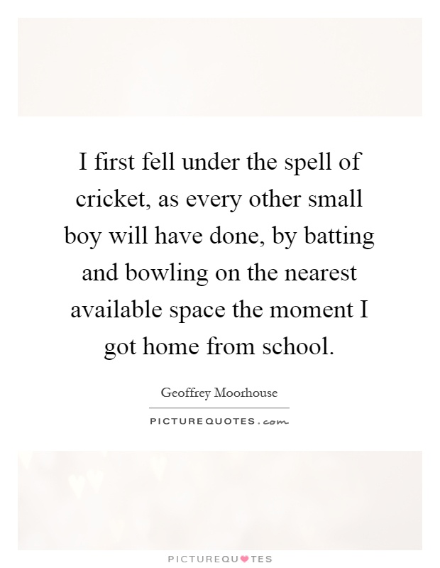 I first fell under the spell of cricket, as every other small boy will have done, by batting and bowling on the nearest available space the moment I got home from school Picture Quote #1