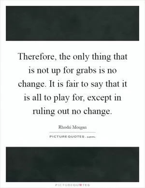 Therefore, the only thing that is not up for grabs is no change. It is fair to say that it is all to play for, except in ruling out no change Picture Quote #1