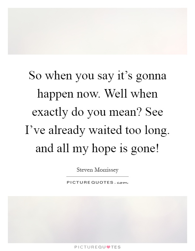 So when you say it's gonna happen now. Well when exactly do you mean? See I've already waited too long. and all my hope is gone! Picture Quote #1