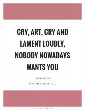 Cry, art, cry and lament loudly, nobody nowadays wants you Picture Quote #1