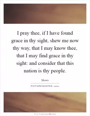 I pray thee, if I have found grace in thy sight, shew me now thy way, that I may know thee, that I may find grace in thy sight: and consider that this nation is thy people Picture Quote #1