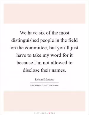 We have six of the most distinguished people in the field on the committee, but you’ll just have to take my word for it because I’m not allowed to disclose their names Picture Quote #1