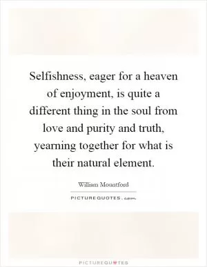 Selfishness, eager for a heaven of enjoyment, is quite a different thing in the soul from love and purity and truth, yearning together for what is their natural element Picture Quote #1