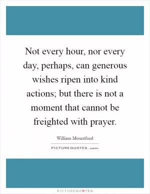 Not every hour, nor every day, perhaps, can generous wishes ripen into kind actions; but there is not a moment that cannot be freighted with prayer Picture Quote #1