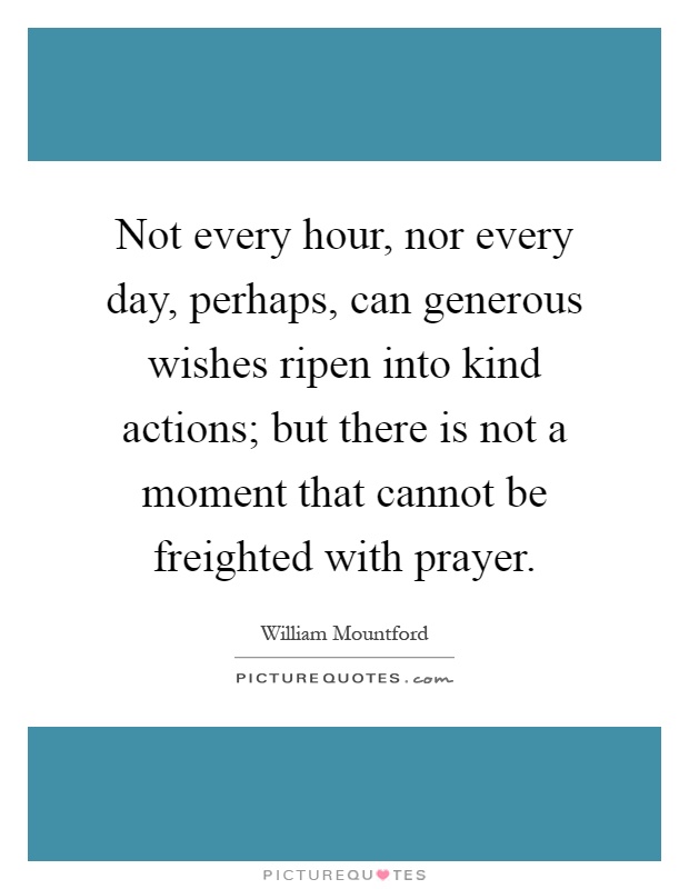 Not every hour, nor every day, perhaps, can generous wishes ripen into kind actions; but there is not a moment that cannot be freighted with prayer Picture Quote #1