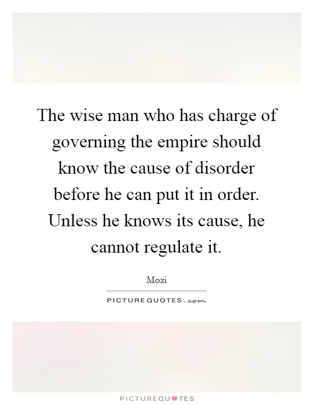 The wise man who has charge of governing the empire should know the cause of disorder before he can put it in order. Unless he knows its cause, he cannot regulate it Picture Quote #1