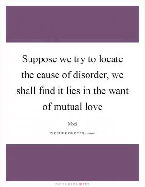 Suppose we try to locate the cause of disorder, we shall find it lies in the want of mutual love Picture Quote #1