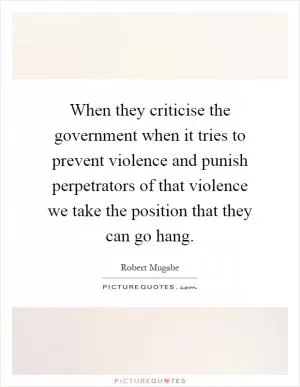 When they criticise the government when it tries to prevent violence and punish perpetrators of that violence we take the position that they can go hang Picture Quote #1