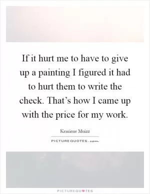 If it hurt me to have to give up a painting I figured it had to hurt them to write the check. That’s how I came up with the price for my work Picture Quote #1