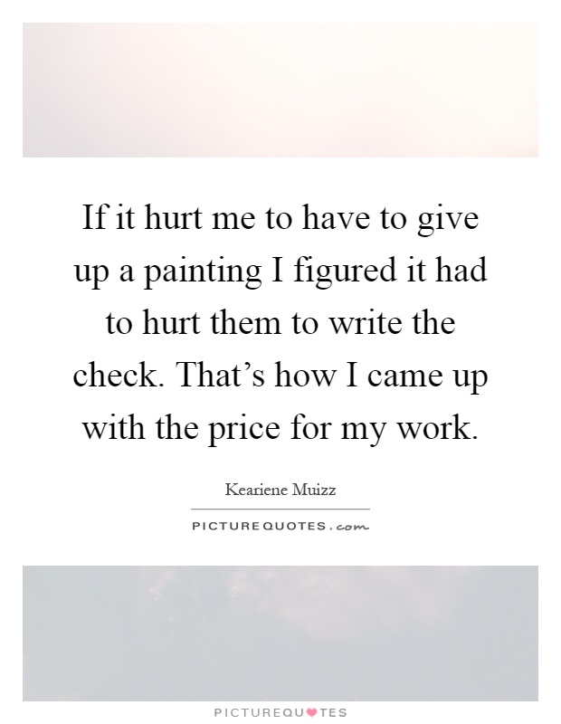 If it hurt me to have to give up a painting I figured it had to hurt them to write the check. That's how I came up with the price for my work Picture Quote #1