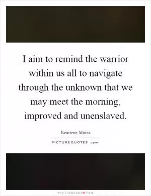 I aim to remind the warrior within us all to navigate through the unknown that we may meet the morning, improved and unenslaved Picture Quote #1