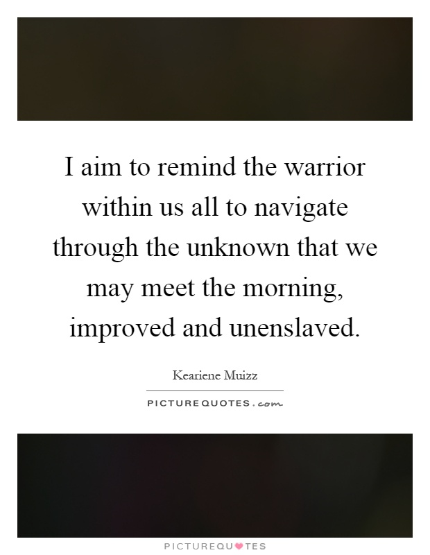 I aim to remind the warrior within us all to navigate through the unknown that we may meet the morning, improved and unenslaved Picture Quote #1