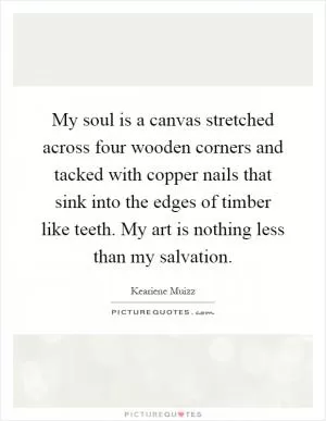 My soul is a canvas stretched across four wooden corners and tacked with copper nails that sink into the edges of timber like teeth. My art is nothing less than my salvation Picture Quote #1