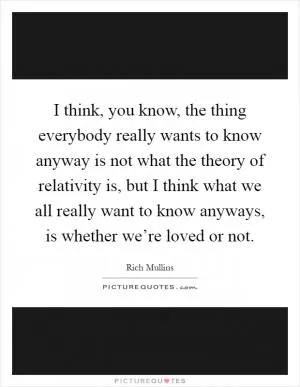 I think, you know, the thing everybody really wants to know anyway is not what the theory of relativity is, but I think what we all really want to know anyways, is whether we’re loved or not Picture Quote #1