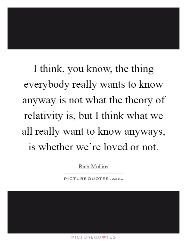 I think, you know, the thing everybody really wants to know anyway is not what the theory of relativity is, but I think what we all really want to know anyways, is whether we're loved or not Picture Quote #1