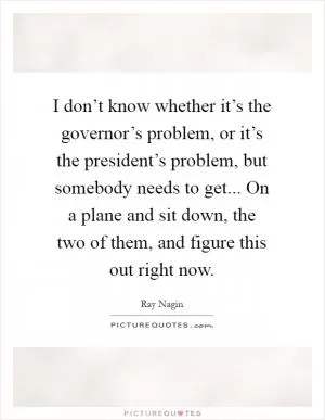 I don’t know whether it’s the governor’s problem, or it’s the president’s problem, but somebody needs to get... On a plane and sit down, the two of them, and figure this out right now Picture Quote #1