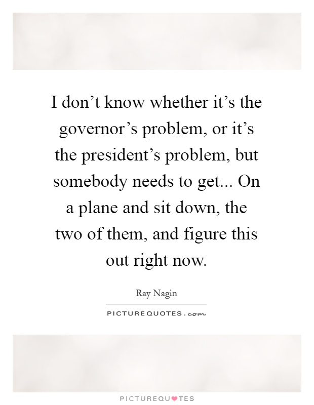 I don't know whether it's the governor's problem, or it's the president's problem, but somebody needs to get... On a plane and sit down, the two of them, and figure this out right now Picture Quote #1