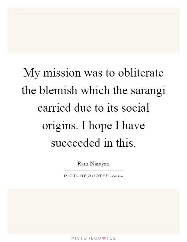 My mission was to obliterate the blemish which the sarangi carried due to its social origins. I hope I have succeeded in this Picture Quote #1