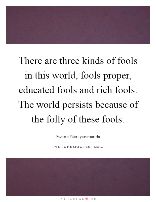 There are three kinds of fools in this world, fools proper, educated fools and rich fools. The world persists because of the folly of these fools Picture Quote #1