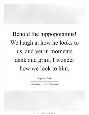 Behold the hippopotamus! We laugh at how he looks to us, and yet in moments dank and grim, I wonder how we look to him Picture Quote #1