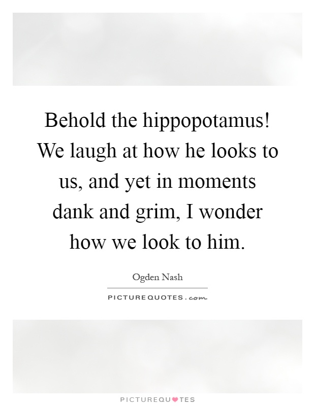 Behold the hippopotamus! We laugh at how he looks to us, and yet in moments dank and grim, I wonder how we look to him Picture Quote #1