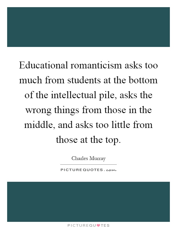 Educational romanticism asks too much from students at the bottom of the intellectual pile, asks the wrong things from those in the middle, and asks too little from those at the top Picture Quote #1