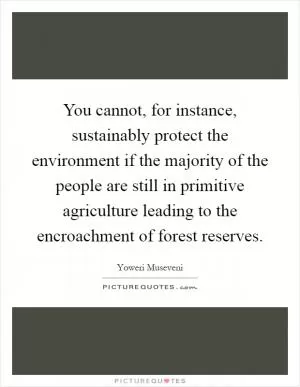 You cannot, for instance, sustainably protect the environment if the majority of the people are still in primitive agriculture leading to the encroachment of forest reserves Picture Quote #1
