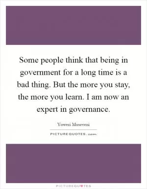 Some people think that being in government for a long time is a bad thing. But the more you stay, the more you learn. I am now an expert in governance Picture Quote #1