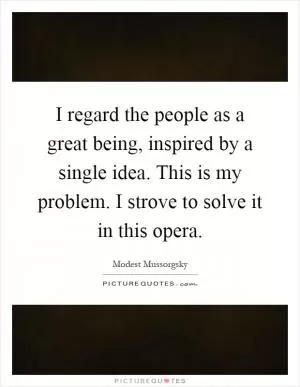 I regard the people as a great being, inspired by a single idea. This is my problem. I strove to solve it in this opera Picture Quote #1