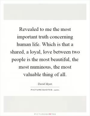 Revealed to me the most important truth concerning human life. Which is that a shared, a loyal, love between two people is the most beautiful, the most numinous, the most valuable thing of all Picture Quote #1