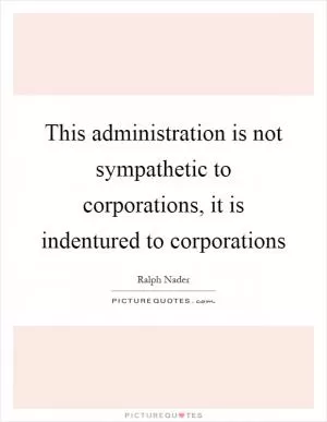 This administration is not sympathetic to corporations, it is indentured to corporations Picture Quote #1
