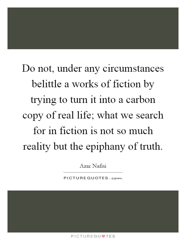 Do not, under any circumstances belittle a works of fiction by trying to turn it into a carbon copy of real life; what we search for in fiction is not so much reality but the epiphany of truth Picture Quote #1