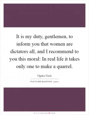 It is my duty, gentlemen, to inform you that women are dictators all, and I recommend to you this moral: In real life it takes only one to make a quarrel Picture Quote #1