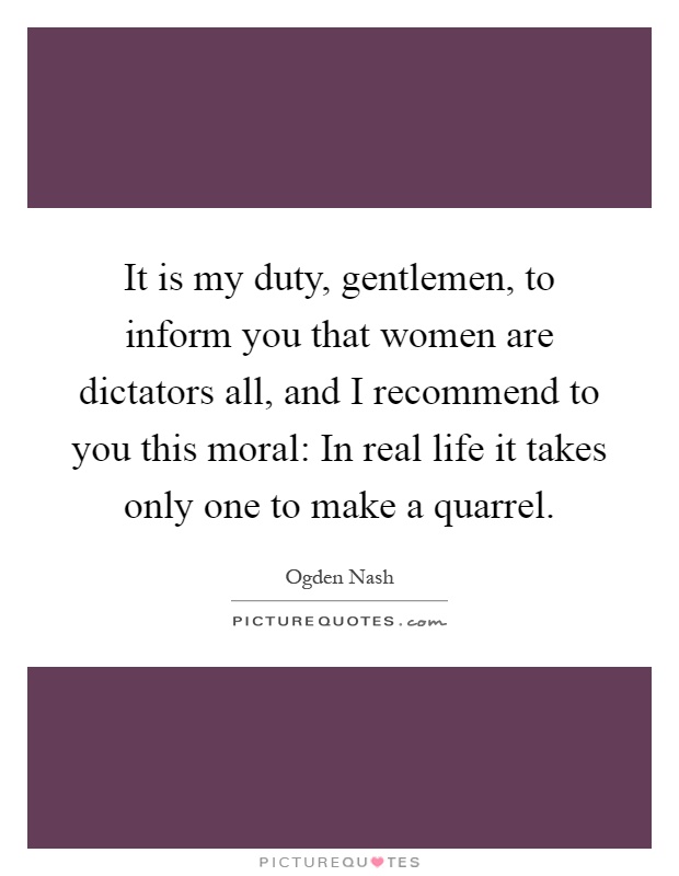 It is my duty, gentlemen, to inform you that women are dictators all, and I recommend to you this moral: In real life it takes only one to make a quarrel Picture Quote #1