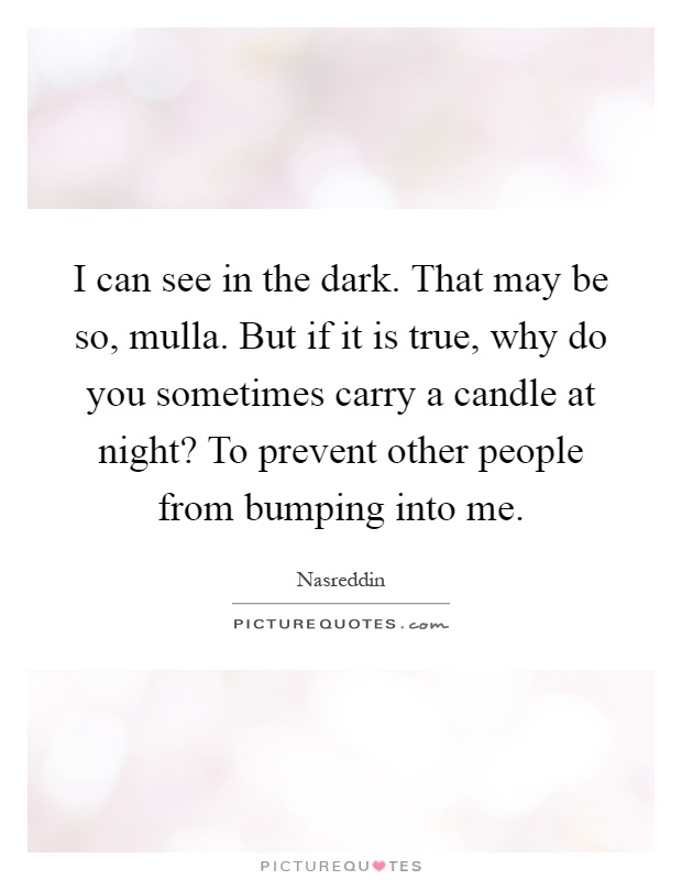 I can see in the dark. That may be so, mulla. But if it is true, why do you sometimes carry a candle at night? To prevent other people from bumping into me Picture Quote #1