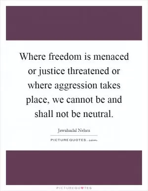 Where freedom is menaced or justice threatened or where aggression takes place, we cannot be and shall not be neutral Picture Quote #1