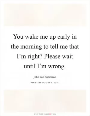 You wake me up early in the morning to tell me that I’m right? Please wait until I’m wrong Picture Quote #1